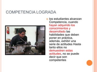 COMPETENCIA LOGRADA
                  los estudiantes alcanzan
                   Competencia, cuando
                   hayan adquirido los
                   conocimientos y
                   desarrollado las
                   habilidades que deben
                   poner en práctica,
                   además, exhibir una
                   serie de actitudes Hasta
                   tanto ellos no
                   demuestren estas
                   actitudes, no se puede
                   decir que son
                   competentes
 