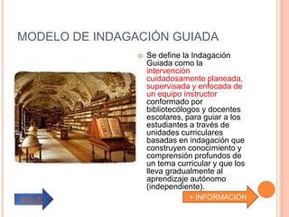 MODELO DE INDAGACIÓN GUIADA
                   Se define la Indagación
                    Guiada como la
                    intervención
                    cuidadosamente planeada,
                    supervisada y enfocada de
                    un equipo instructor
                    conformado por
                    bibliotecólogos y docentes
                    escolares, para guiar a los
                    estudiantes a través de
                    unidades curriculares
                    basadas en indagación que
                    construyen conocimiento y
                    comprensión profundos de
                    un tema curricular y que los
                    lleva gradualmente al
                    aprendizaje autónomo
                    (independiente).
SIGUE                           + INFORMACIÓN
 