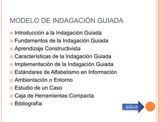 MODELO DE INDAGACIÓN GUIADA
 Introducción a la Indagación Guiada
 Fundamentos de la Indagación Guiada

 Aprendizaje Constructivista

 Características de la Indagación Guiada

 Implementación de la Indagación Guiada

 Estándares de Alfabetismo en Información

 Ambientación o Entorno

 Estudio de un Caso

 Caja de Herramientas Compacta

 Bibliografía
                                             SIGUE
 