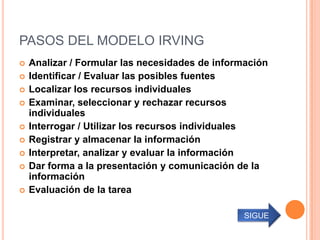 PASOS DEL MODELO IRVING
   Analizar / Formular las necesidades de información
   Identificar / Evaluar las posibles fuentes
   Localizar los recursos individuales
   Examinar, seleccionar y rechazar recursos
    individuales
   Interrogar / Utilizar los recursos individuales
   Registrar y almacenar la información
   Interpretar, analizar y evaluar la información
   Dar forma a la presentación y comunicación de la
    información
   Evaluación de la tarea

                                                 SIGUE
 