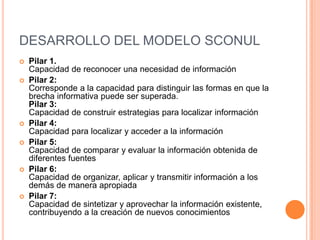 DESARROLLO DEL MODELO SCONUL
   Pilar 1.
    Capacidad de reconocer una necesidad de información
   Pilar 2:
    Corresponde a la capacidad para distinguir las formas en que la
    brecha informativa puede ser superada.
    Pilar 3:
    Capacidad de construir estrategias para localizar información
   Pilar 4:
    Capacidad para localizar y acceder a la información
   Pilar 5:
    Capacidad de comparar y evaluar la información obtenida de
    diferentes fuentes
   Pilar 6:
    Capacidad de organizar, aplicar y transmitir información a los
    demás de manera apropiada
   Pilar 7:
    Capacidad de sintetizar y aprovechar la información existente,
    contribuyendo a la creación de nuevos conocimientos
 