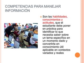 COMPETENCIAS PARA MANEJAR
INFORMACIÓN
                  Son las habilidades,
                   conocimientos y
                   actitudes, que el
                   estudiante debe poner
                   en práctica para
                   identificar lo que
                   necesita saber sobre
                   un tema específico en
                   un momento dado y
                   convertirla en
                   conocimiento útil
                   aplicable en contextos
                   variados y reales
 