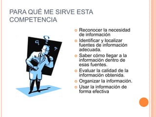 PARA QUÉ ME SIRVE ESTA
COMPETENCIA
                    Reconocer la necesidad
                     de información
                    Identificar y localizar
                     fuentes de información
                     adecuada.
                    Saber cómo llegar a la
                     información dentro de
                     esas fuentes.
                    Evaluar la calidad de la
                     información obtenida.
                    Organizar la información.
                    Usar la información de
                     forma efectiva
 