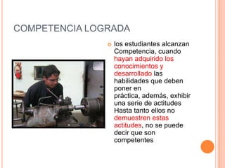 COMPETENCIA LOGRADA
                  los estudiantes alcanzan
                   Competencia, cuando
                   hayan adquirido los
                   conocimientos y
                   desarrollado las
                   habilidades que deben
                   poner en
                   práctica, además, exhibir
                   una serie de actitudes
                   Hasta tanto ellos no
                   demuestren estas
                   actitudes, no se puede
                   decir que son
                   competentes
 