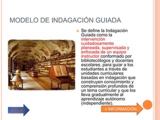 MODELO DE INDAGACIÓN GUIADA
                   Se define la Indagación
                    Guiada como la
                    intervención
                    cuidadosamente
                    planeada, supervisada y
                    enfocada de un equipo
                    instructor conformado por
                    bibliotecólogos y docentes
                    escolares, para guiar a los
                    estudiantes a través de
                    unidades curriculares
                    basadas en indagación que
                    construyen conocimiento y
                    comprensión profundos de
                    un tema curricular y que los
                    lleva gradualmente al
                    aprendizaje autónomo
                    (independiente).
SIGUE                           + INFORMACIÓN
 