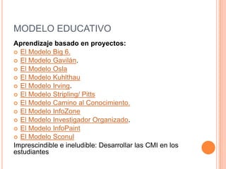 MODELO EDUCATIVO
Aprendizaje basado en proyectos:
 El Modelo Big 6.
 El Modelo Gavilán.
 El Modelo Osla
 El Modelo Kuhlthau
 El Modelo Irving.
 El Modelo Stripling/ Pitts
 El Modelo Camino al Conocimiento.
 El Modelo InfoZone
 El Modelo Investigador Organizado.
 El Modelo InfoPaint
 El Modelo Sconul
Imprescindible e ineludible: Desarrollar las CMI en los
estudiantes
 
