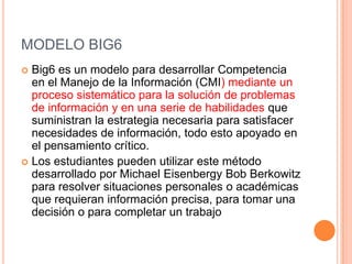 MODELO BIG6
 Big6 es un modelo para desarrollar Competencia
  en el Manejo de la Información (CMI) mediante un
  proceso sistemático para la solución de problemas
  de información y en una serie de habilidades que
  suministran la estrategia necesaria para satisfacer
  necesidades de información, todo esto apoyado en
  el pensamiento crítico.
 Los estudiantes pueden utilizar este método
  desarrollado por Michael Eisenbergy Bob Berkowitz
  para resolver situaciones personales o académicas
  que requieran información precisa, para tomar una
  decisión o para completar un trabajo
 