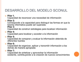 DESARROLLO DEL MODELO SCONUL
   Pilar 1.
    Capacidad de reconocer una necesidad de información
   Pilar 2:
    Corresponde a la capacidad para distinguir las formas en que la
    brecha informativa puede ser superada.
    Pilar 3:
    Capacidad de construir estrategias para localizar información
   Pilar 4:
    Capacidad para localizar y acceder a la información
   Pilar 5:
    Capacidad de comparar y evaluar la información obtenida de
    diferentes fuentes
   Pilar 6:
    Capacidad de organizar, aplicar y transmitir información a los
    demás de manera apropiada
   Pilar 7:
    Capacidad de sintetizar y aprovechar la información
    existente, contribuyendo a la creación de nuevos conocimientos
 