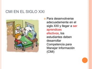 CMI EN EL SIGLO XXI
                     Para desenvolverse
                      adecuadamente en el
                      siglo XXI y llegar a ser
                      aprendices
                      efectivos, los
                      estudiantes deben
                      desarrollar
                      Competencia para
                      Manejar Información
                      (CMI)
 