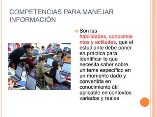 COMPETENCIAS PARA MANEJAR
INFORMACIÓN
                  Son las
                   habilidades, conocimie
                   ntos y actitudes, que el
                   estudiante debe poner
                   en práctica para
                   identificar lo que
                   necesita saber sobre
                   un tema específico en
                   un momento dado y
                   convertirla en
                   conocimiento útil
                   aplicable en contextos
                   variados y reales
 