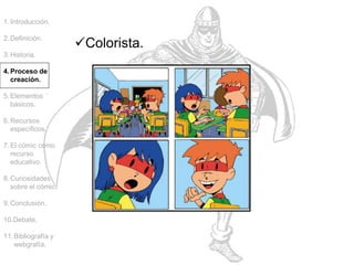 1.Introducción.
2.Definición.
3.Historia.
4.Proceso de
creación.
5.Elementos
básicos.
6.Recursos
específicos.
7.El cómic como
recurso
educativo.
8.Curiosidades
sobre el cómic.
9.Conclusión.
10.Debate.
11.Bibliografía y
webgrafía.
Colorista.
 