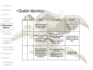 1.Introducción.
2.Definición.
3.Historia.
4.Proceso de
creación.
5.Elementos
básicos.
6.Recursos
específicos.
7.El cómic como
recurso
educativo.
8.Curiosidades
sobre el cómic.
9.Conclusión.
10.Debate.
11.Bibliografía y
webgrafía.
Pág. Viñeta Escena Texto globos Narrador.
1 1
Gran plano general
del pueblo, lago y
campo sucios.
En verano, en un
pueblo llamado San
Jacinto, la gente no
tenía conciencia
ambiental...
1 2
Plano americano de
los chicos
caminando hacia el
campo/lago, el cual
se ve con basura.
Paco: ¡Oh, qué bello día!
Marta: Sí, pero ya viste
que feo lugar.
Paco: Sí, es lo que veía,
debemos empezar a
hacer algo.
Un día unos chicos
llegaron a hacer un
picnic a la orilla del
lago...
... 3
Plano medio de los
chicos recogiendo la
basura y primer
plano de alguno de
ellos tirando algo a
la papelera.
Paco: ¡Vamos a limpiar
este lugar!
Marta: empecemos
recogiendo la basura y
tirándola a los cestos.
Paco se quedó
pensando y dijo...
•Guión técnico.
 