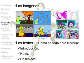 •Las imágenes.
1.Introducción.
2.Definición.
3.Historia.
4.Proceso de
creación.
5.Elementos
básicos.
6.Recursos
específicos.
7.El cómic como
recurso
educativo.
8.Curiosidades
sobre el cómic.
9.Conclusión.
10.Debate.
11.Bibliografía y
webgrafía.
•Los textos Como en toda obra literaria:
Introducción.
Nudo.
Desenlace.
 