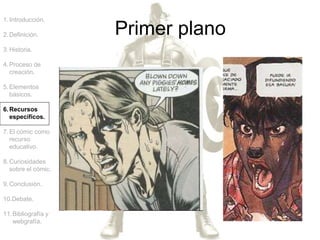 1.Introducción.
2.Definición.
3.Historia.
4.Proceso de
creación.
5.Elementos
básicos.
6.Recursos
específicos.
7.El cómic como
recurso
educativo.
8.Curiosidades
sobre el cómic.
9.Conclusión.
10.Debate.
11.Bibliografía y
webgrafía.
Primer plano
 