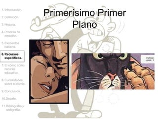 Primerísimo Primer
Plano
1.Introducción.
2.Definición.
3.Historia.
4.Proceso de
creación.
5.Elementos
básicos.
6.Recursos
específicos.
7.El cómic como
recurso
educativo.
8.Curiosidades
sobre el cómic.
9.Conclusión.
10.Debate.
11.Bibliografía y
webgrafía.
 