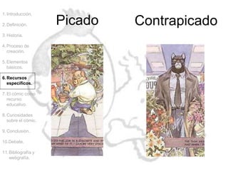 Picado Contrapicado
1.Introducción.
2.Definición.
3.Historia.
4.Proceso de
creación.
5.Elementos
básicos.
6.Recursos
específicos.
7.El cómic como
recurso
educativo.
8.Curiosidades
sobre el cómic.
9.Conclusión.
10.Debate.
11.Bibliografía y
webgrafía.
 