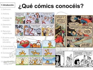 1.Introducción.
2.Definición.
3.Historia.
4.Proceso de
creación.
5.Elementos
básicos.
6.Recursos
específicos.
7.El cómic como
recurso
educativo.
8.Curiosidades
sobre el cómic.
9.Conclusión.
10.Debate.
11.Bibliografía y
webgrafía.
¿Qué cómics conocéis?
 