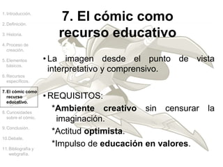 1.Introducción.
2.Definición.
3.Historia.
4.Proceso de
creación.
5.Elementos
básicos.
6.Recursos
específicos.
7.El cómic como
recurso
educativo.
8.Curiosidades
sobre el cómic.
9.Conclusión.
10.Debate.
11.Bibliografía y
webgrafía.
• La imagen desde el punto de vista
interpretativo y comprensivo.
• REQUISITOS:
*Ambiente creativo sin censurar la
imaginación.
*Actitud optimista.
*Impulso de educación en valores.
7. El cómic como
recurso educativo
 