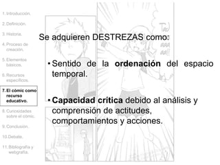 Se adquieren DESTREZAS como:
• Sentido de la ordenación del espacio
temporal.
• Capacidad crítica debido al análisis y
comprensión de actitudes,
comportamientos y acciones.
1.Introducción.
2.Definición.
3.Historia.
4.Proceso de
creación.
5.Elementos
básicos.
6.Recursos
específicos.
7.El cómic como
recurso
educativo.
8.Curiosidades
sobre el cómic.
9.Conclusión.
10.Debate.
11.Bibliografía y
webgrafía.
 