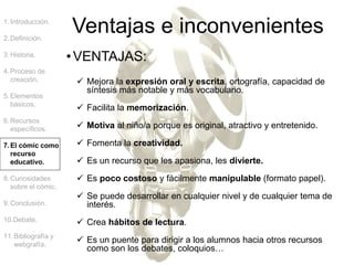 1.Introducción.
2.Definición.
3.Historia.
4.Proceso de
creación.
5.Elementos
básicos.
6.Recursos
específicos.
7.El cómic como
recurso
educativo.
8.Curiosidades
sobre el cómic.
9.Conclusión.
10.Debate.
11.Bibliografía y
webgrafía.
Ventajas e inconvenientes
•VENTAJAS:
 Mejora la expresión oral y escrita, ortografía, capacidad de
síntesis más notable y más vocabulario.
 Facilita la memorización.
 Motiva al niño/a porque es original, atractivo y entretenido.
 Fomenta la creatividad.
 Es un recurso que les apasiona, les divierte.
 Es poco costoso y fácilmente manipulable (formato papel).
 Se puede desarrollar en cualquier nivel y de cualquier tema de
interés.
 Crea hábitos de lectura.
 Es un puente para dirigir a los alumnos hacia otros recursos
como son los debates, coloquios…
 