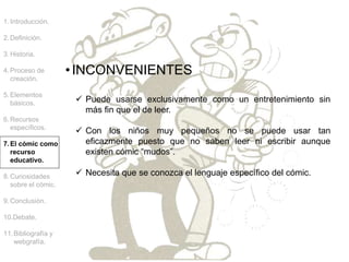 1.Introducción.
2.Definición.
3.Historia.
4.Proceso de
creación.
5.Elementos
básicos.
6.Recursos
específicos.
7.El cómic como
recurso
educativo.
8.Curiosidades
sobre el cómic.
9.Conclusión.
10.Debate.
11.Bibliografía y
webgrafía.
•INCONVENIENTES
 Puede usarse exclusivamente como un entretenimiento sin
más fin que el de leer.
 Con los niños muy pequeños no se puede usar tan
eficazmente puesto que no saben leer ni escribir aunque
existen cómic “mudos”.
 Necesita que se conozca el lenguaje específico del cómic.
 