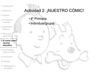 1.Introducción.
2.Definición.
3.Historia.
4.Proceso de
creación.
5.Elementos
básicos.
6.Recursos
específicos.
7.El cómic como
recurso
educativo.
8.Curiosidades
sobre el cómic.
9.Conclusión.
10.Debate.
11.Bibliografía y
webgrafía.
Actividad 2: ¡NUESTRO CÓMIC!
• 4º Primaria.
• Individual/grupal.
 