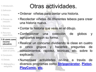 • Ordenar viñetas para contar una historia.
• Recolectar viñetas de diferentes tebeos para crear
una historia nueva.
• Contar la historia que veas en el dibujo.
• Confeccionar una colección de globos y
agruparlos según su forma.
• Realizar un concurso dividiendo la clase en cuatro
o cinco grupos y hacerles preguntas de
conocimientos, rapidez, técnicas, etc. sobre lo
explicado.
• Numerosas actividades on-line a través de
diversos programas como Stripgenerator, Pixton,
PlayComic, etc.
1.Introducción.
2.Definición.
3.Historia.
4.Proceso de
creación.
5.Elementos
básicos.
6.Recursos
específicos.
7.El cómic como
recurso
educativo.
8.Curiosidades
sobre el cómic.
9.Conclusión.
10.Debate.
11.Bibliografía y
webgrafía.
Otras actividades.
 