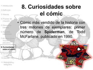 1.Introducción.
2.Definición.
3.Historia.
4.Proceso de
creación.
5.Elementos
básicos.
6.Recursos
específicos.
7.El cómic como
recurso
educativo.
8.Curiosidades
sobre el cómic.
9.Conclusión.
10.Debate.
11.Bibliografía y
webgrafía.
8. Curiosidades sobre
el cómic
• Cómic más vendido de la historia con
tres millones de ejemplares: primer
número de Spiderman, de Todd
McFarlane, publicado en 1990.
 