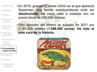 1.Introducción.
2.Definición.
3.Historia.
4.Proceso de
creación.
5.Elementos
básicos.
6.Recursos
específicos.
7.El cómic como
recurso
educativo.
8.Curiosidades
sobre el cómic.
9.Conclusión.
10.Debate.
11.Bibliografía y
webgrafía.
• En 2010, gracias al primer cómic en el que apareció
Superman, una familia estadounidense evitó ser
desahuciada. La copia salió a subasta con un
precio inicial de 250.000 dólares.
• Otro ejemplar del mismo se subastó en 2011 por
2.161.000 dólares (1.598.492 euros). Ha sido el
más caro de la historia.
 
