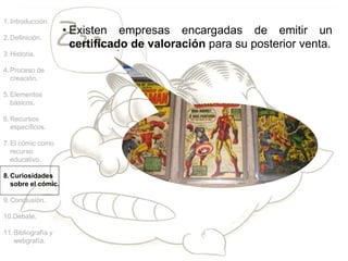 • Existen empresas encargadas de emitir un
certificado de valoración para su posterior venta.
1.Introducción.
2.Definición.
3.Historia.
4.Proceso de
creación.
5.Elementos
básicos.
6.Recursos
específicos.
7.El cómic como
recurso
educativo.
8.Curiosidades
sobre el cómic.
9.Conclusión.
10.Debate.
11.Bibliografía y
webgrafía.
 
