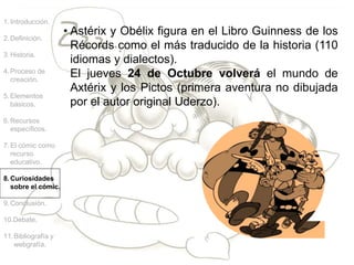 1.Introducción.
2.Definición.
3.Historia.
4.Proceso de
creación.
5.Elementos
básicos.
6.Recursos
específicos.
7.El cómic como
recurso
educativo.
8.Curiosidades
sobre el cómic.
9.Conclusión.
10.Debate.
11.Bibliografía y
webgrafía.
• Astérix y Obélix figura en el Libro Guinness de los
Récords como el más traducido de la historia (110
idiomas y dialectos).
El jueves 24 de Octubre volverá el mundo de
Axtérix y los Pictos (primera aventura no dibujada
por el autor original Uderzo).
 