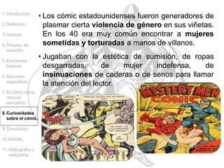 • Los cómic estadounidenses fueron generadores de
plasmar cierta violencia de género en sus viñetas.
En los 40 era muy común encontrar a mujeres
sometidas y torturadas a manos de villanos.
1.Introducción.
2.Definición.
3.Historia.
4.Proceso de
creación.
5.Elementos
básicos.
6.Recursos
específicos.
7.El cómic como
recurso
educativo.
8.Curiosidades
sobre el cómic.
9.Conclusión.
10.Debate.
11.Bibliografía y
webgrafía.
• Jugaban con la estética de sumisión, de ropas
desgarradas, de mujer indefensa, de
insinuaciones de caderas o de senos para llamar
la atención del lector.
 