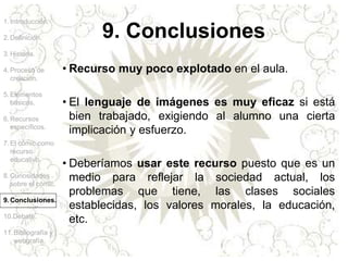 1.Introducción.
2.Definición.
3.Historia.
4.Proceso de
creación.
5.Elementos
básicos.
6.Recursos
específicos.
7.El cómic como
recurso
educativo.
8.Curiosidades
sobre el cómic.
9.Conclusiones.
10.Debate.
11.Bibliografía y
webgrafía.
• Recurso muy poco explotado en el aula.
• El lenguaje de imágenes es muy eficaz si está
bien trabajado, exigiendo al alumno una cierta
implicación y esfuerzo.
• Deberíamos usar este recurso puesto que es un
medio para reflejar la sociedad actual, los
problemas que tiene, las clases sociales
establecidas, los valores morales, la educación,
etc.
9. Conclusiones
 