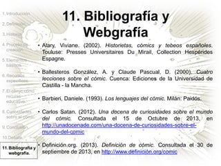 1.Introducción.
2.Definición.
3.Historia.
4.Proceso de
creación.
5.Elementos
básicos.
6.Recursos
específicos.
7.El cómic como
recurso
educativo.
8.Curiosidades
sobre el cómic.
9.Conclusión.
10.Debate.
11.Bibliografía y
webgrafía.
11. Bibliografía y
Webgrafía
• Alary, Viviane. (2002). Historietas, cómics y tebeos españoles.
Touluse: Presses Universitaires Du Mirail, Collection Hespérides
Espagne.
• Ballesteros González, A. y Claude Pascual, D. (2000). Cuatro
lecciones sobre el cómic. Cuenca: Ediciones de la Universidad de
Castilla - la Mancha.
• Barbieri, Daniele. (1993). Los lenguajes del cómic. Milán: Paidós.
• Carlos Satan. (2012). Una docena de curiosidades sobre el mundo
del cómic. Consultada el 15 de Octubre de 2013, en
http://unadocenade.com/una-docena-de-curiosidades-sobre-el-
mundo-del-comic
• Definición.org. (2013). Definición de cómic. Consultada el 30 de
septiembre de 2013, en http://www.definición.org/comic
 