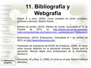 11. Bibliografía y
Webgrafía
1.Introducción.
2.Definición.
3.Historia.
4.Proceso de
creación.
5.Elementos
básicos.
6.Recursos
específicos.
7.El cómic como
recurso
educativo.
8.Curiosidades
sobre el cómic.
9.Conclusión.
10.Debate.
11.Bibliografía y
webgrafía.
• Edgell, S. y otros. (2002). Curso completo de cómic: principios,
prácticas y técnicas. Madrid: Acanto.
• Efectos de sonido. (2012). Efectos de sonido. Consultada el 13 de
Octubre de 2013, en http://efectos-de-sonido.anuncios-
radio.com/gratis/index.php?option=com_weblinks&catid=76&Itemid=4
• Entrecomics. (2013). Entrecomics. Consultada el 1 de octubre de
2013, en http://www.entrecomics.com
• Federación de enseñanza de CCOO de Andalucía. (2009). El cómic
como recurso didáctico en la educación primaria. Temas para la
educación. Revista digital para profesionales de la enseñanza.
Número 5.
• Fernández, M y Díaz, O. (1990). El cómic en el aula. Madrid: Editorial
alhambra.
 