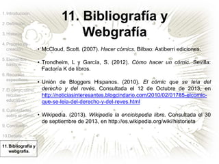 1.Introducción.
2.Definición.
3.Historia.
4.Proceso de
creación.
5.Elementos
básicos.
6.Recursos
específicos.
7.El cómic como
recurso
educativo.
8.Curiosidades
sobre el cómic.
9.Conclusión.
10.Debate.
11.Bibliografía y
webgrafía.
11. Bibliografía y
Webgrafía
• McCloud, Scott. (2007). Hacer cómics. Bilbao: Astiberri ediciones.
• Trondheim, L y García, S. (2012). Cómo hacer un cómic. Sevilla:
Factoría K de libros.
• Unión de Bloggers Hispanos. (2010). El cómic que se leía del
derecho y del revés. Consultada el 12 de Octubre de 2013, en
http://noticiasinteresantes.blogcindario.com/2010/02/01785-elcomic-
que-se-leia-del-derecho-y-del-reves.html
• Wikipedia. (2013). Wikipedia la enciclopedia libre. Consultada el 30
de septiembre de 2013, en http://es.wikipedia.org/wiki/historieta
 