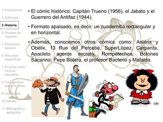• El cómic histórico: Capitán Trueno (1956), el Jabato y el
Guerrero del Antifaz (1944).
1.Introducción.
2.Definición.
3.Historia.
4.Proceso de
creación.
5.Elementos
básicos.
6.Recursos
específicos.
7.El cómic como
recurso
educativo.
8.Curiosidades
sobre el cómic.
9.Conclusión.
10.Debate.
11.Bibliografía y
webgrafía.
• Formato apaisado, es decir, un cuadernillo rectangular y
en horizontal.
• Además, conocemos otros cómics como: Astérix y
Obélix, 13 Rue del Percebe, SuperLópez, Carpanta,
Anacleto agente secreto, Rompetechos, Botones
Sacarino; Pepe Botera, el profesor Bacterio y Mafalda.
 