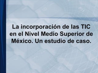 La incorporación de las TIC
en el Nivel Medio Superior de
México. Un estudio de caso.
 
