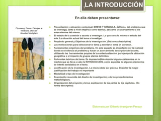 En ella deben presentarse:
 Presentación y ubicación contextual, BREVE Y SENCILLA, del tema, del problema que
se investiga, tanto a nivel empírico como teórico, así como un acercamiento a los
antecedentes del mismo.
 El estado de la cuestión o asunto a investigar. Lo que sería lo mismo el estado del
arte. La situación actual del tema a investigar.
 Propósito general y Objetivos de la investigación. (De forma descriptiva)
 Las motivaciones para seleccionar el tema y abordar el tema en cuestión.
 Fundamentos empíricos del problema. En este aspecto es importante ver la realidad
donde se evidencia el problema y hacer un acercamiento descriptivo del asunto,
utilizando las herramientas propias de la contextualización, por ejemplo la ubicación
geográfica o el impacto de grupos etarios definidos.
 Referentes teóricos del tema. Es imprescindible abordar algunos referentes en la
medida que se lleva a cabo la INTRODUCCIÓN, como soportes de algunos elementos
de interés señalados en el texto.
 Justificación de la investigación. La misma debe ser precisa. Describir la mayor
justificación del trabajo es importante
 Modalidad o tipo de investigación
 Descripción resumida del diseño de investigación y de los procedimientos
metodológicos.
 Organización del proyecto y breve explicación de las partes de los capítulos. (En
forma descriptiva)
LA INTRODUCCIÓN
Cipreses y Casas. Paisajes al
mediodía. Obra de
Amedeo Modigliani
Elaborado por Gilberto Aranguren Peraza
3
 