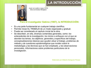 Para el investigador Sabino (1987), la INTRODUCCIÓN:
• Es una parte fundamental en cualquier trabajo científico.
• Permite iniciar EL TRABAJO de un modo organizado y gradual.
• Puede ser considerado el capítulo inicial de la obra.
• Se describen, en ella, diversos contenidos generales, como: los
antecedentes de la investigación, los inicios o enfoques con el que se
abordan los temas, los objetivos, generales y específicos del trabajo,
conceptualizaciones básicas que ayuden situar el trabajo, problemas de
método y de cuestiones epistemológicas que inciden sobre la
metodología y las técnicas que se han empleado, y las observaciones
personales, informaciones sobre problemas particulares de la
investigación.
Joven con suéter a rayas (1918)
Obra de Amedeo Modigliani
LA INTRODUCCIÓN
Elaborado por Gilberto Aranguren Peraza
4
 