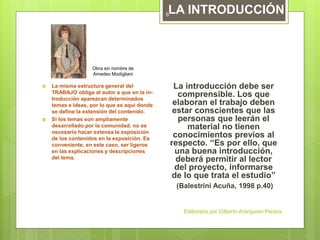  La misma estructura general del
TRABAJO obliga al autor a que en la in-
troducción aparezcan determinados
temas e ideas, por lo que es aquí donde
se define la extensión del contenido.
 Si los temas son ampliamente
desarrollado por la comunidad, no es
necesario hacer extensa la exposición
de los contenidos en la exposición. Es
conveniente, en este caso, ser ligeros
en las explicaciones y descripciones
del tema.
La introducción debe ser
comprensible. Los que
elaboran el trabajo deben
estar conscientes que las
personas que leerán el
material no tienen
conocimientos previos al
respecto. “Es por ello, que
una buena introducción,
deberá permitir al lector
del proyecto, informarse
de lo que trata el estudio”
(Balestrini Acuña, 1998 p.40)
LA INTRODUCCIÓN
Obra sin nombre de
Amedeo Modigliani
Elaborado por Gilberto Aranguren Peraza
6
 