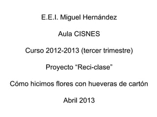 E.E.I. Miguel Hernández
Aula CISNES
Curso 2012-2013 (tercer trimestre)
Proyecto “Reci-clase”
Cómo hicimos flores con hueveras de cartón
Abril 2013
 