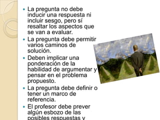    La pregunta no debe
    inducir una respuesta ni
    incluir sesgo, pero sí
    resaltar los aspectos que
    se van a evaluar.
   La pregunta debe permitir
    varios caminos de
    solución.
   Deben implicar una
    ponderación de la
    habilidad de argumentar y
    pensar en el problema
    propuesto.
   La pregunta debe definir o
    tener un marco de
    referencia.
   El profesor debe prever
    algún esbozo de las
 