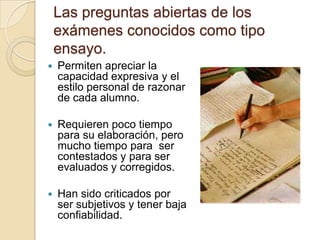 Las preguntas abiertas de los
    exámenes conocidos como tipo
    ensayo.
   Permiten apreciar la
    capacidad expresiva y el
    estilo personal de razonar
    de cada alumno.

   Requieren poco tiempo
    para su elaboración, pero
    mucho tiempo para ser
    contestados y para ser
    evaluados y corregidos.

   Han sido criticados por
    ser subjetivos y tener baja
    confiabilidad.
 