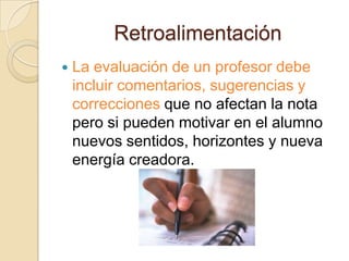 Retroalimentación
   La evaluación de un profesor debe
    incluir comentarios, sugerencias y
    correcciones que no afectan la nota
    pero si pueden motivar en el alumno
    nuevos sentidos, horizontes y nueva
    energía creadora.
 