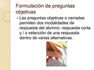 Formulación de preguntas
objetivas
   Las preguntas objetivas o cerradas
    permiten dos modalidades de
    respuesta del alumno: respuesta corta
    y / o selección de una respuesta
    dentro de varias alternativas.
 