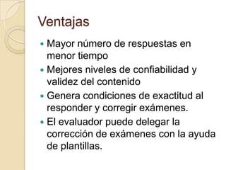 Ventajas
 Mayor número de respuestas en
  menor tiempo
 Mejores niveles de confiabilidad y
  validez del contenido
 Genera condiciones de exactitud al
  responder y corregir exámenes.
 El evaluador puede delegar la
  corrección de exámenes con la ayuda
  de plantillas.
 