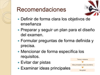 Recomendaciones
   Definir de forma clara los objetivos de
    enseñanza
   Preparar y seguir un plan para el diseño
    del examen.
   Formular preguntas de forma definida y
    precisa.
   Mencionar de forma específica los
    requisitos.
   Evitar dar pistas
   Examinar ideas principales
 