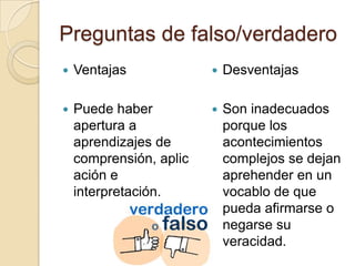 Preguntas de falso/verdadero
   Ventajas                Desventajas

   Puede haber             Son inadecuados
    apertura a               porque los
    aprendizajes de          acontecimientos
    comprensión, aplic       complejos se dejan
    ación e                  aprehender en un
    interpretación.          vocablo de que
                             pueda afirmarse o
                             negarse su
                             veracidad.
 