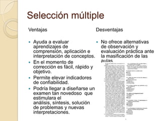 Selección múltiple
Ventajas                       Desventajas

 Ayuda a evaluar                  No ofrece alternativas
  aprendizajes de                   de observación y
  comprensión, aplicación e         evaluación práctica ante
  interpretación de conceptos.      la masificación de las
 En el momento de                  aulas.
  corrección es fácil, rápido y
  objetivo.
 Permite elevar indicadores
  de confiabilidad.
 Podría llegar a diseñarse un
  examen tan novedoso que
  estimulara el
  análisis, síntesis, solución
  de problemas y nuevas
  interpretaciones.
 